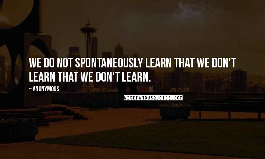 Anonymous Quotes: We do not spontaneously learn that we don't learn that we don't learn.