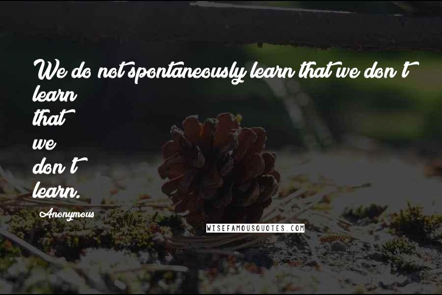 Anonymous Quotes: We do not spontaneously learn that we don't learn that we don't learn.