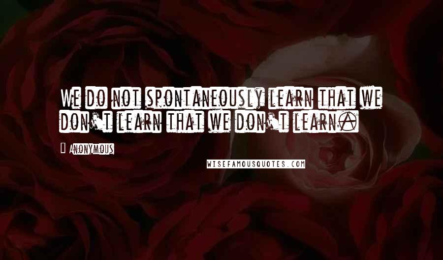 Anonymous Quotes: We do not spontaneously learn that we don't learn that we don't learn.