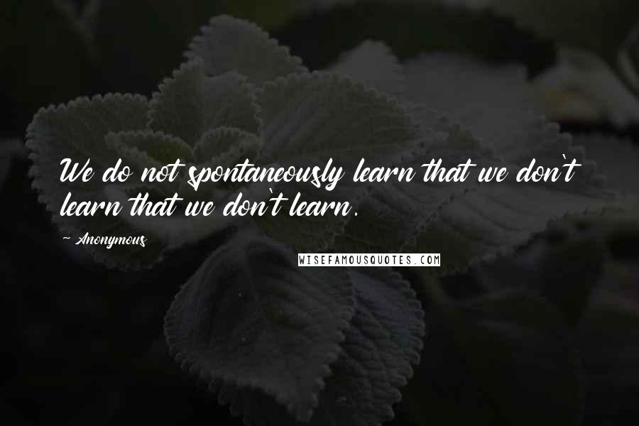 Anonymous Quotes: We do not spontaneously learn that we don't learn that we don't learn.