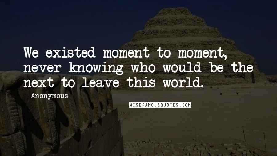 Anonymous Quotes: We existed moment to moment, never knowing who would be the next to leave this world.