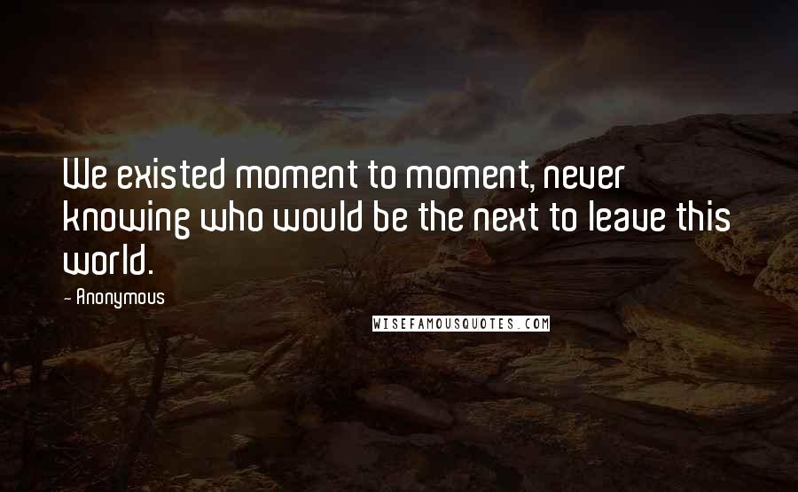 Anonymous Quotes: We existed moment to moment, never knowing who would be the next to leave this world.