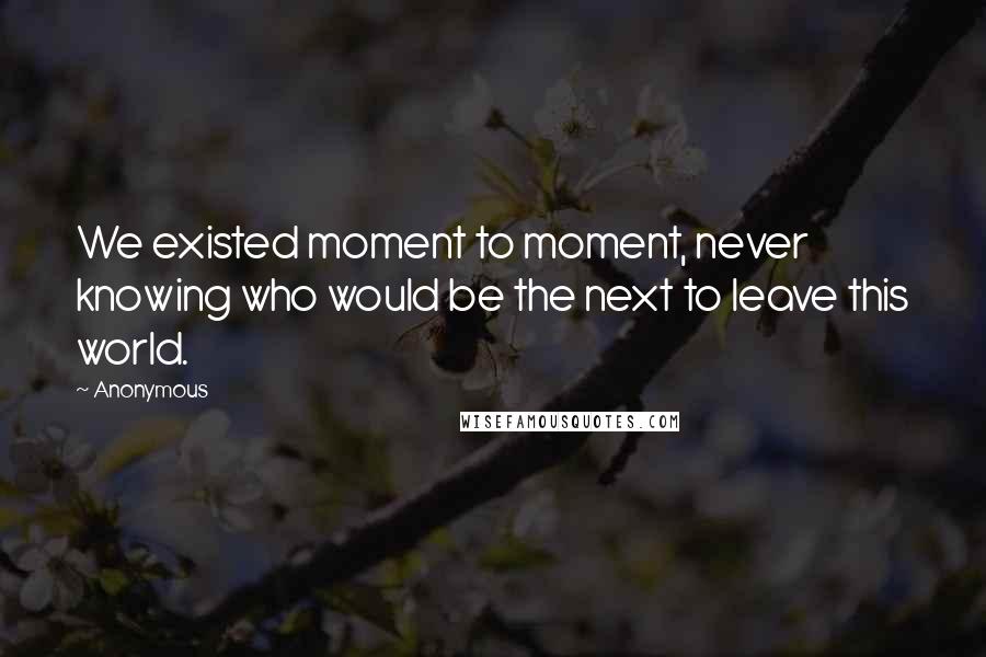 Anonymous Quotes: We existed moment to moment, never knowing who would be the next to leave this world.