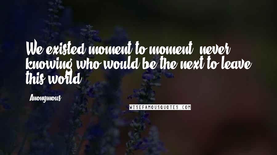 Anonymous Quotes: We existed moment to moment, never knowing who would be the next to leave this world.