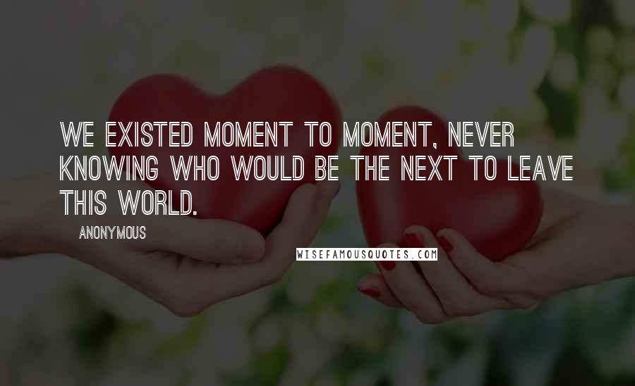 Anonymous Quotes: We existed moment to moment, never knowing who would be the next to leave this world.