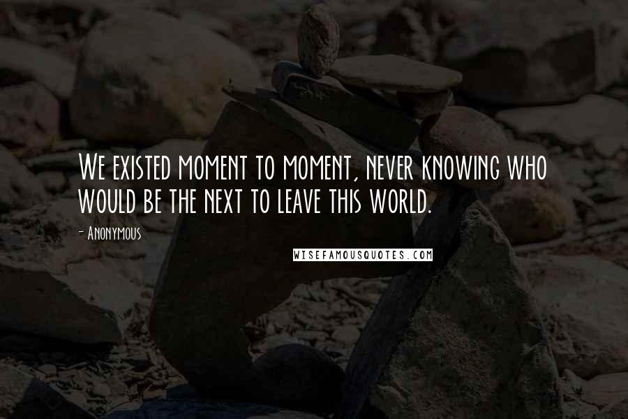 Anonymous Quotes: We existed moment to moment, never knowing who would be the next to leave this world.