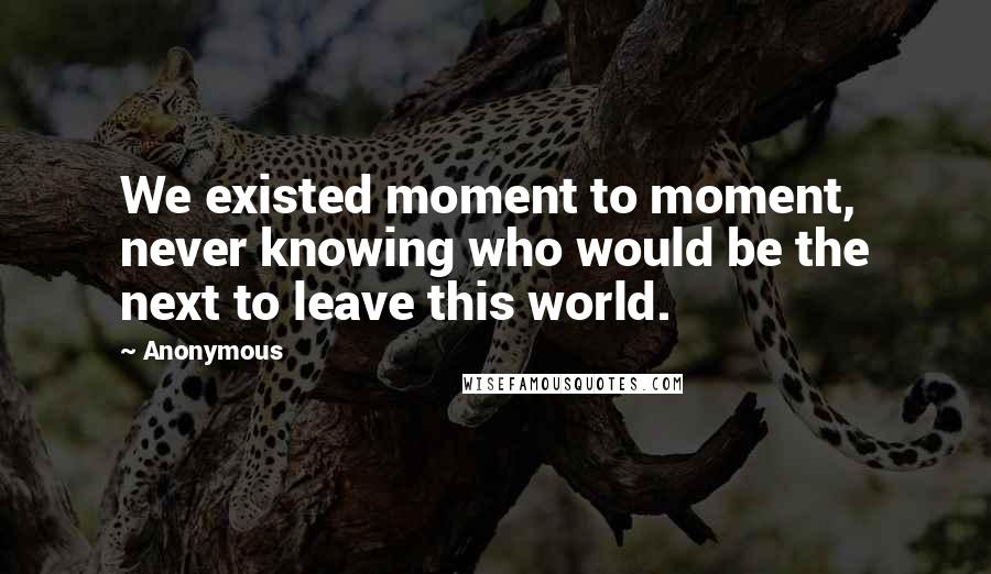 Anonymous Quotes: We existed moment to moment, never knowing who would be the next to leave this world.