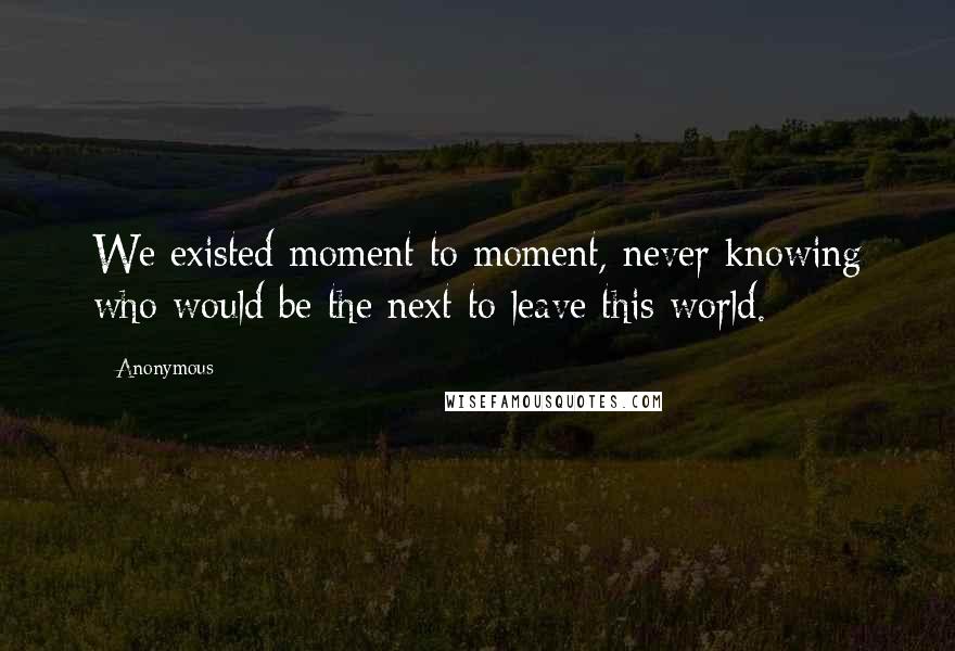 Anonymous Quotes: We existed moment to moment, never knowing who would be the next to leave this world.