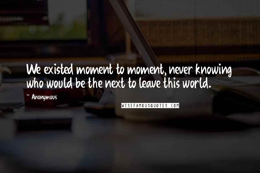 Anonymous Quotes: We existed moment to moment, never knowing who would be the next to leave this world.