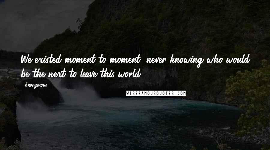 Anonymous Quotes: We existed moment to moment, never knowing who would be the next to leave this world.