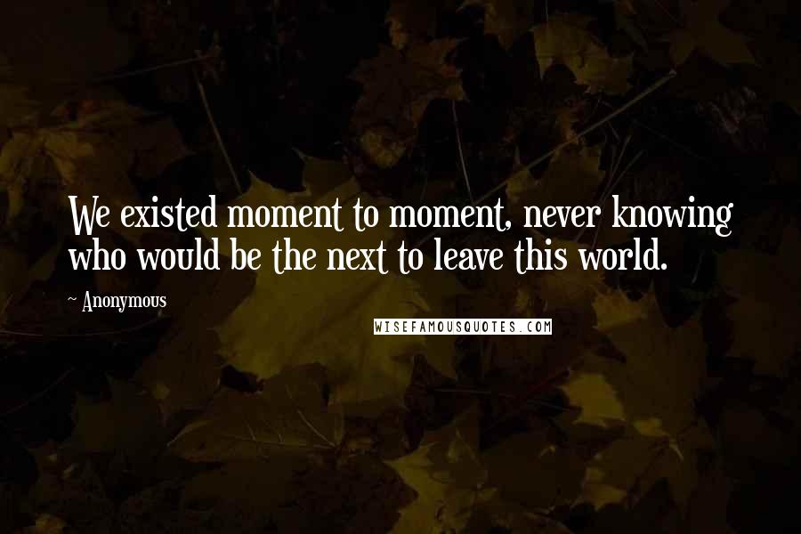 Anonymous Quotes: We existed moment to moment, never knowing who would be the next to leave this world.