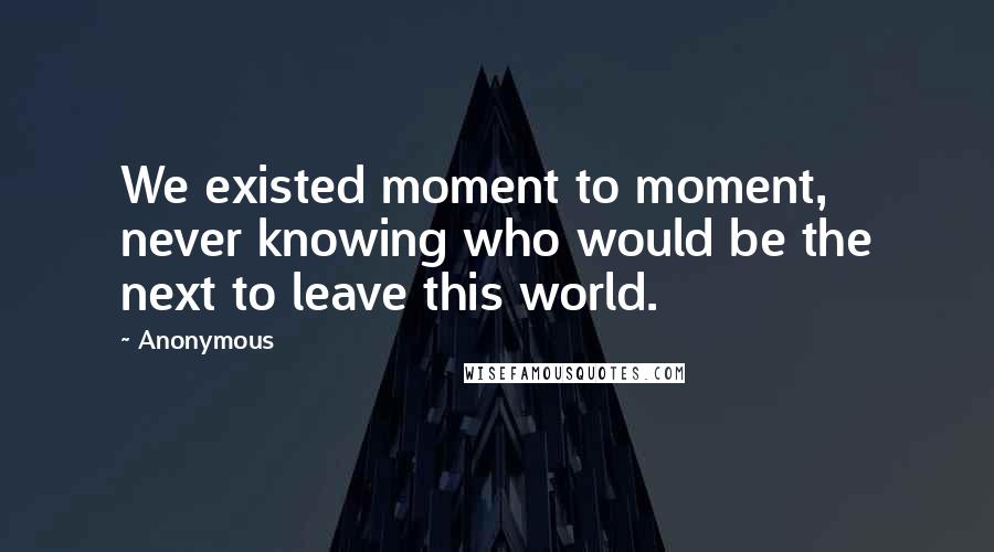 Anonymous Quotes: We existed moment to moment, never knowing who would be the next to leave this world.