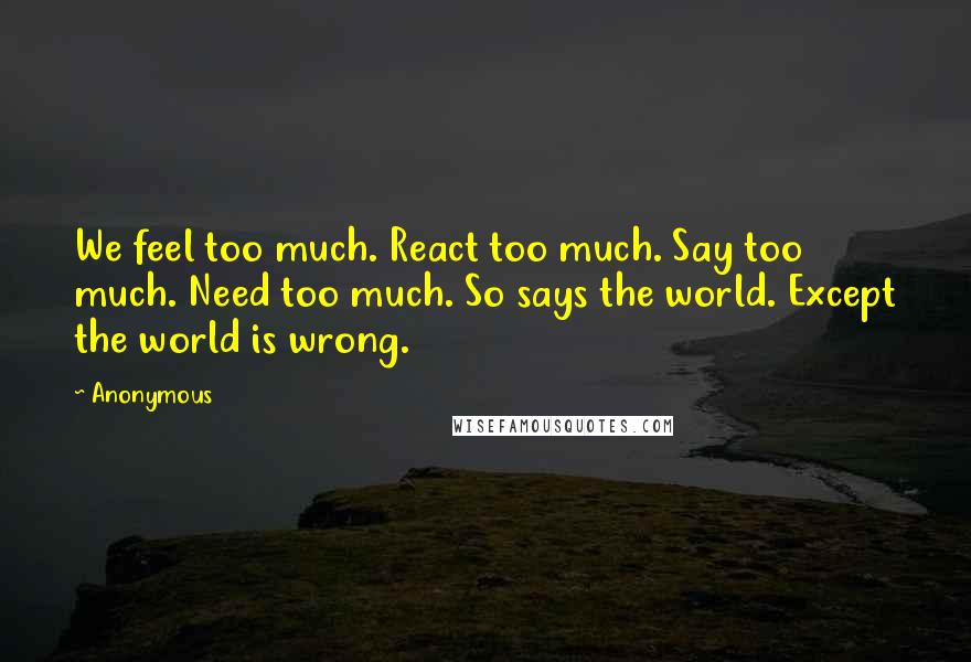 Anonymous Quotes: We feel too much. React too much. Say too much. Need too much. So says the world. Except the world is wrong.