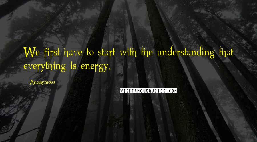 Anonymous Quotes: We first have to start with the understanding that everything is energy. ==========