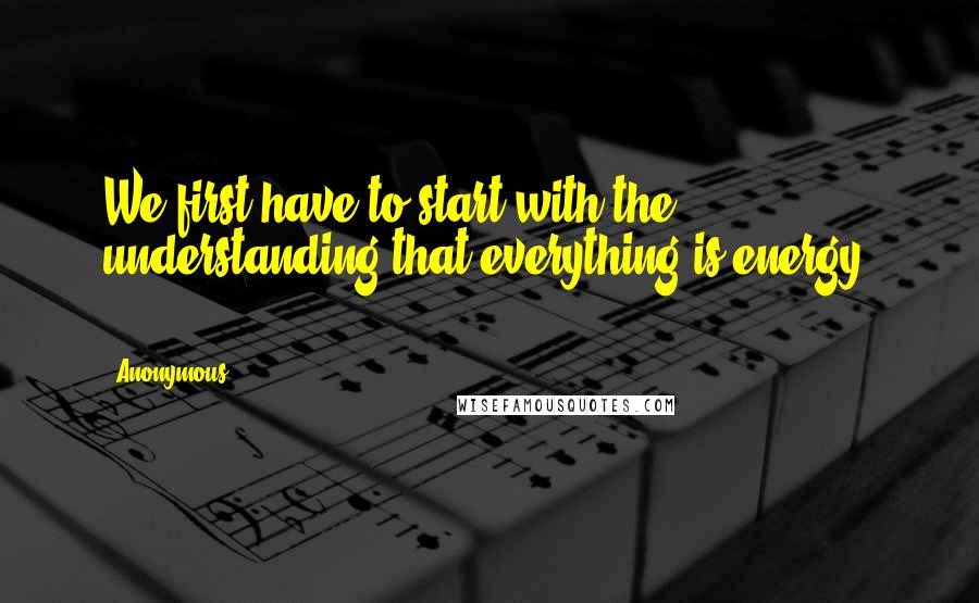 Anonymous Quotes: We first have to start with the understanding that everything is energy. ==========