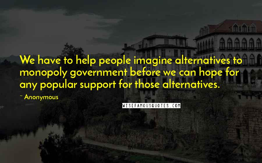 Anonymous Quotes: We have to help people imagine alternatives to monopoly government before we can hope for any popular support for those alternatives.