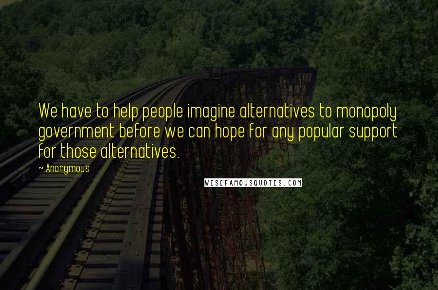 Anonymous Quotes: We have to help people imagine alternatives to monopoly government before we can hope for any popular support for those alternatives.