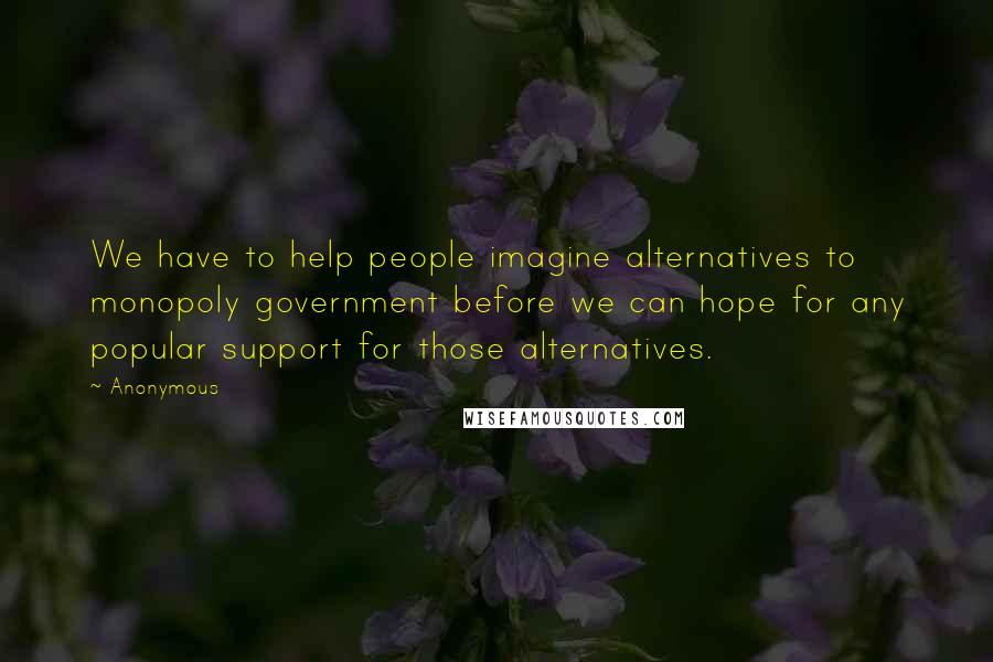 Anonymous Quotes: We have to help people imagine alternatives to monopoly government before we can hope for any popular support for those alternatives.