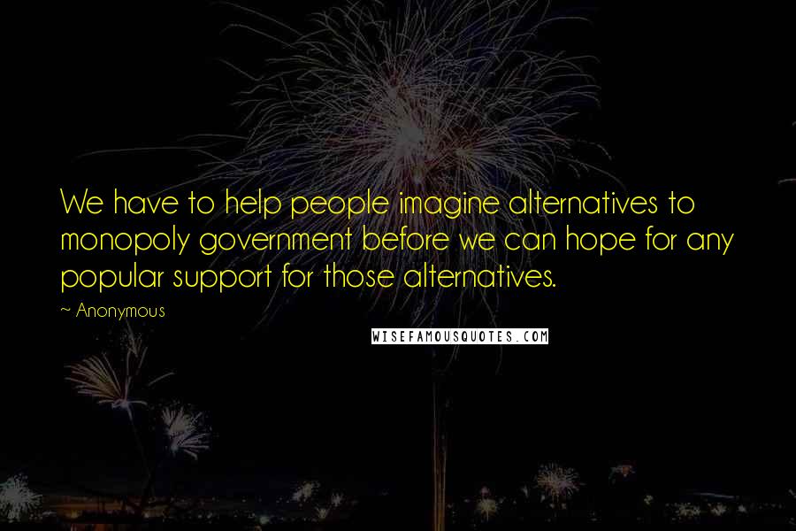Anonymous Quotes: We have to help people imagine alternatives to monopoly government before we can hope for any popular support for those alternatives.