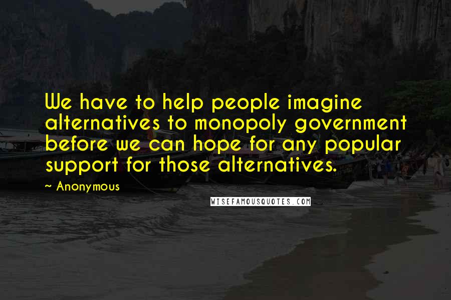 Anonymous Quotes: We have to help people imagine alternatives to monopoly government before we can hope for any popular support for those alternatives.