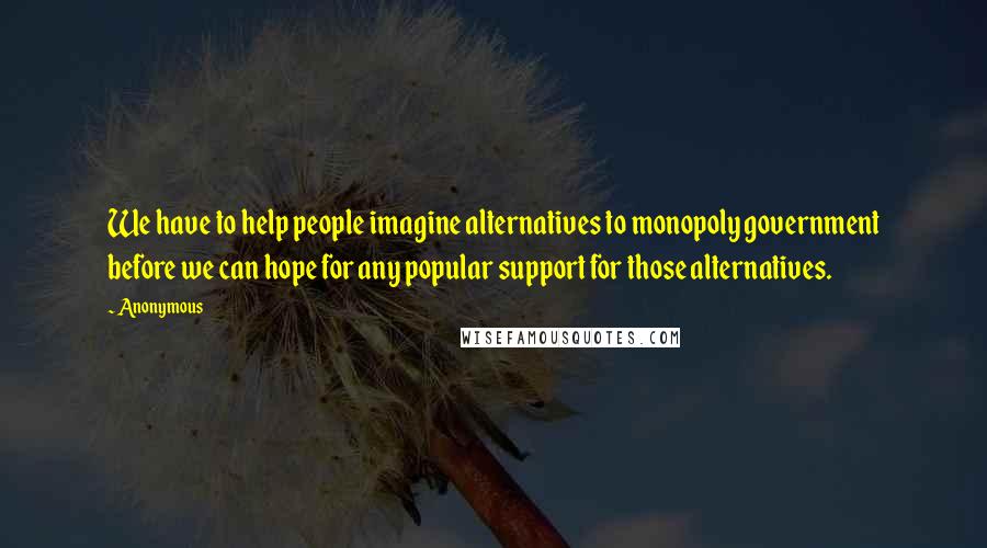 Anonymous Quotes: We have to help people imagine alternatives to monopoly government before we can hope for any popular support for those alternatives.