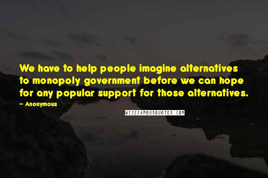 Anonymous Quotes: We have to help people imagine alternatives to monopoly government before we can hope for any popular support for those alternatives.