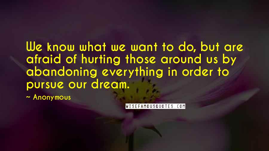 Anonymous Quotes: We know what we want to do, but are afraid of hurting those around us by abandoning everything in order to pursue our dream.