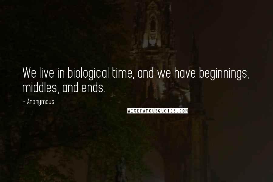 Anonymous Quotes: We live in biological time, and we have beginnings, middles, and ends.