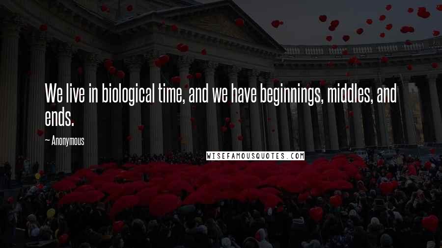 Anonymous Quotes: We live in biological time, and we have beginnings, middles, and ends.
