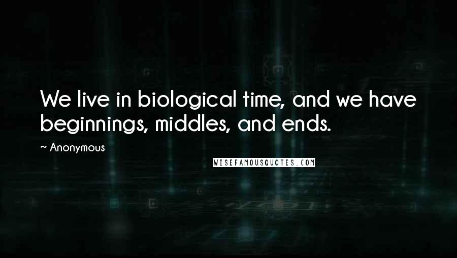 Anonymous Quotes: We live in biological time, and we have beginnings, middles, and ends.