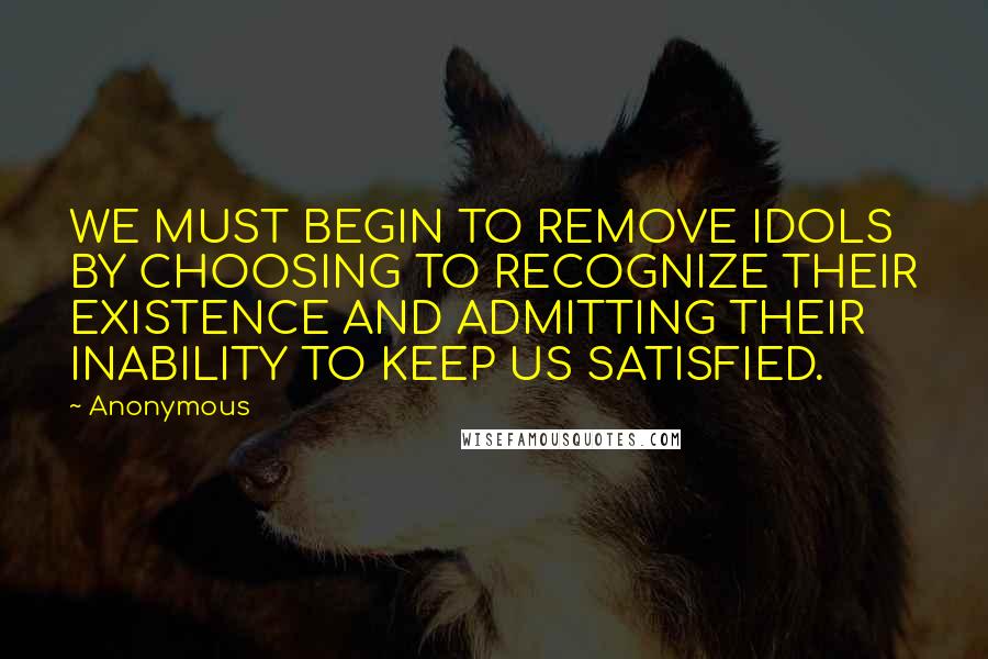 Anonymous Quotes: WE MUST BEGIN TO REMOVE IDOLS BY CHOOSING TO RECOGNIZE THEIR EXISTENCE AND ADMITTING THEIR INABILITY TO KEEP US SATISFIED.