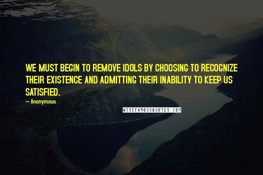 Anonymous Quotes: WE MUST BEGIN TO REMOVE IDOLS BY CHOOSING TO RECOGNIZE THEIR EXISTENCE AND ADMITTING THEIR INABILITY TO KEEP US SATISFIED.