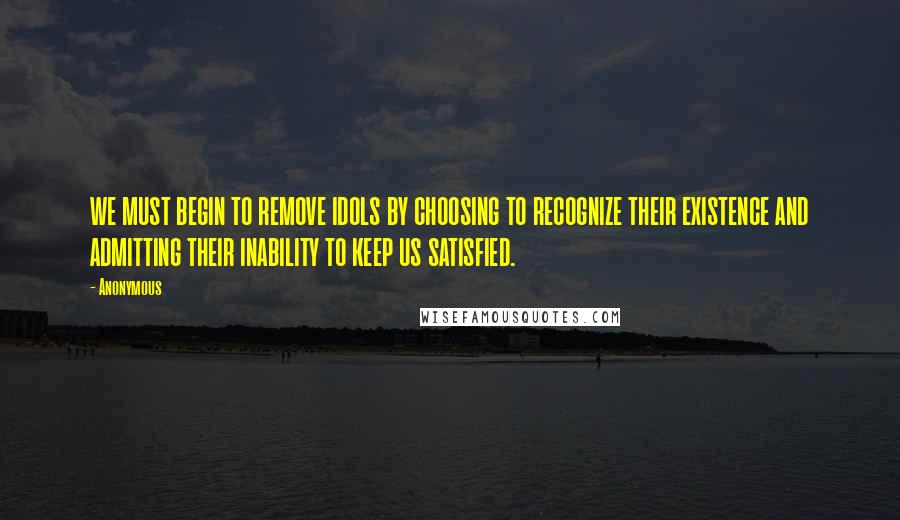 Anonymous Quotes: WE MUST BEGIN TO REMOVE IDOLS BY CHOOSING TO RECOGNIZE THEIR EXISTENCE AND ADMITTING THEIR INABILITY TO KEEP US SATISFIED.