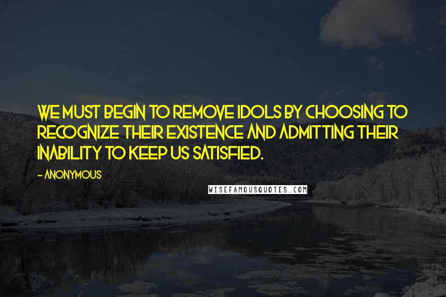 Anonymous Quotes: WE MUST BEGIN TO REMOVE IDOLS BY CHOOSING TO RECOGNIZE THEIR EXISTENCE AND ADMITTING THEIR INABILITY TO KEEP US SATISFIED.