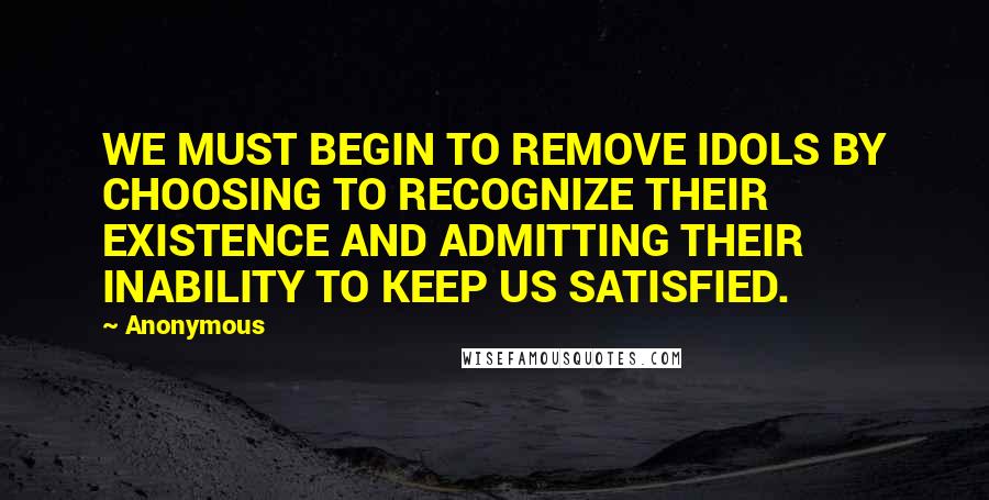 Anonymous Quotes: WE MUST BEGIN TO REMOVE IDOLS BY CHOOSING TO RECOGNIZE THEIR EXISTENCE AND ADMITTING THEIR INABILITY TO KEEP US SATISFIED.