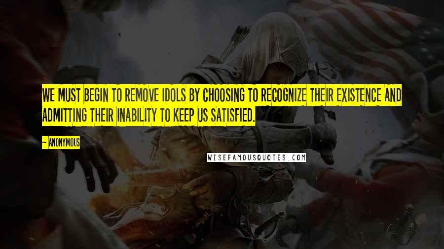 Anonymous Quotes: WE MUST BEGIN TO REMOVE IDOLS BY CHOOSING TO RECOGNIZE THEIR EXISTENCE AND ADMITTING THEIR INABILITY TO KEEP US SATISFIED.