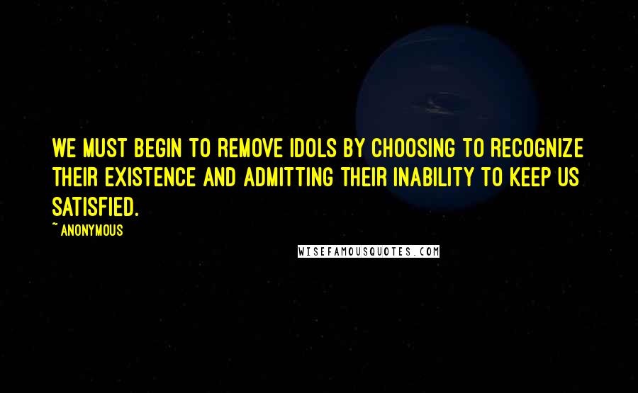 Anonymous Quotes: WE MUST BEGIN TO REMOVE IDOLS BY CHOOSING TO RECOGNIZE THEIR EXISTENCE AND ADMITTING THEIR INABILITY TO KEEP US SATISFIED.