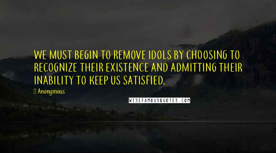 Anonymous Quotes: WE MUST BEGIN TO REMOVE IDOLS BY CHOOSING TO RECOGNIZE THEIR EXISTENCE AND ADMITTING THEIR INABILITY TO KEEP US SATISFIED.