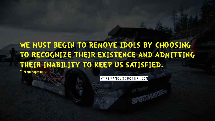 Anonymous Quotes: WE MUST BEGIN TO REMOVE IDOLS BY CHOOSING TO RECOGNIZE THEIR EXISTENCE AND ADMITTING THEIR INABILITY TO KEEP US SATISFIED.