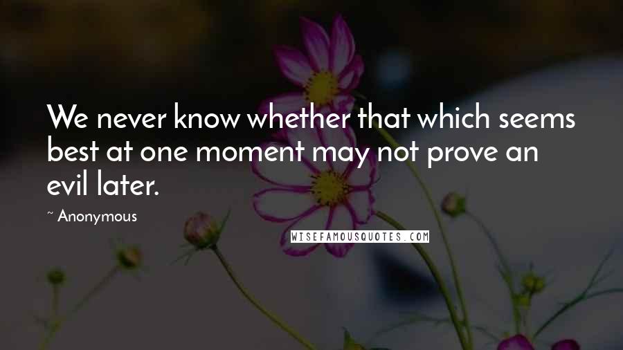 Anonymous Quotes: We never know whether that which seems best at one moment may not prove an evil later.