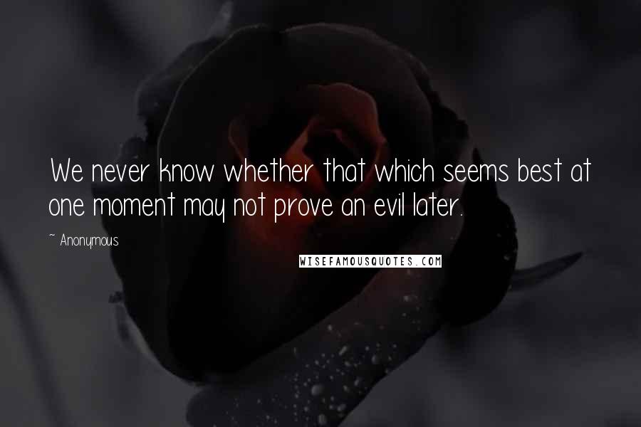 Anonymous Quotes: We never know whether that which seems best at one moment may not prove an evil later.