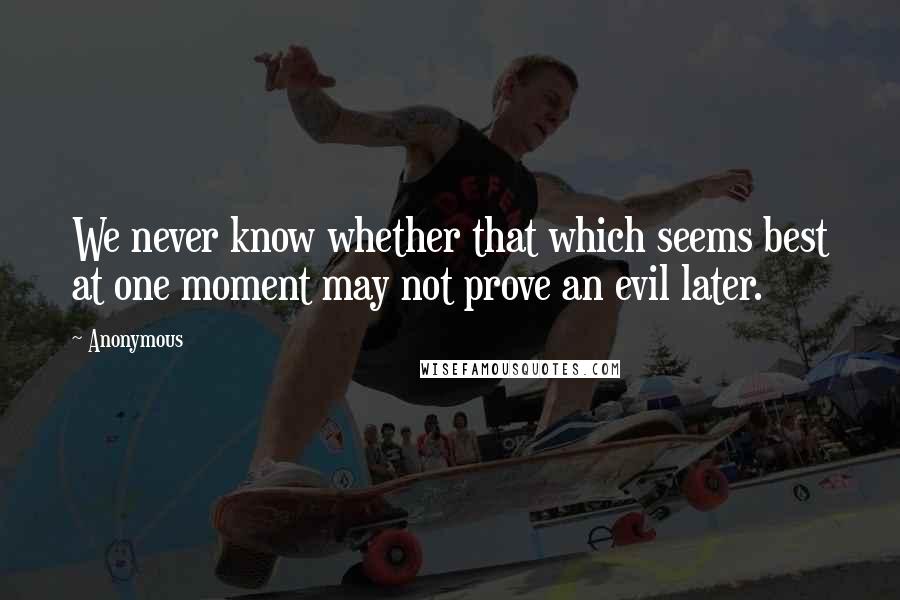 Anonymous Quotes: We never know whether that which seems best at one moment may not prove an evil later.