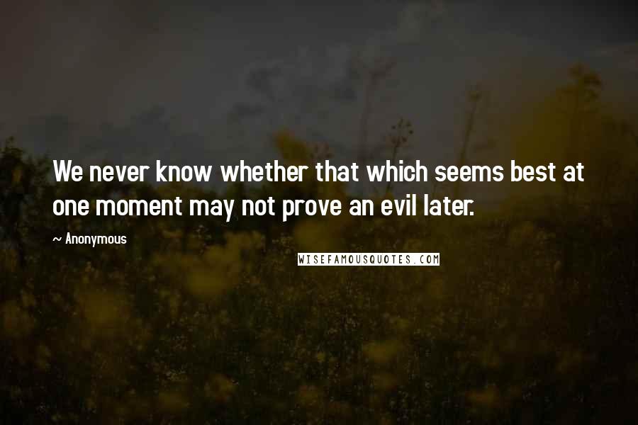 Anonymous Quotes: We never know whether that which seems best at one moment may not prove an evil later.