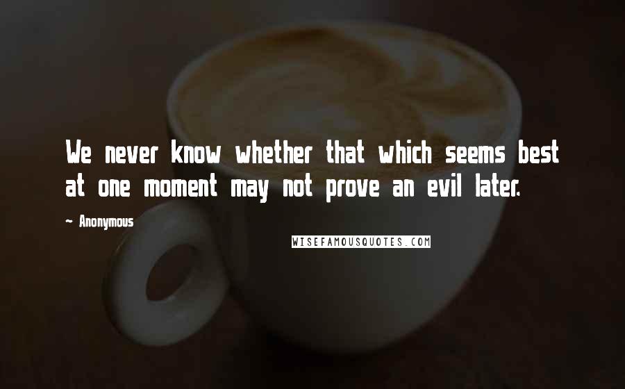 Anonymous Quotes: We never know whether that which seems best at one moment may not prove an evil later.