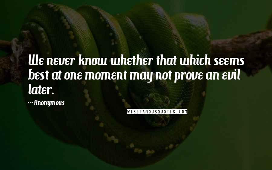 Anonymous Quotes: We never know whether that which seems best at one moment may not prove an evil later.