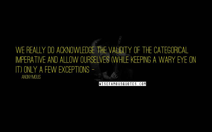 Anonymous Quotes: we really do acknowledge the validity of the categorical imperative and allow ourselves (while keeping a wary eye on it) only a few exceptions -