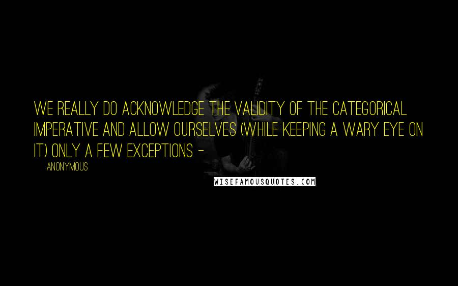 Anonymous Quotes: we really do acknowledge the validity of the categorical imperative and allow ourselves (while keeping a wary eye on it) only a few exceptions - 