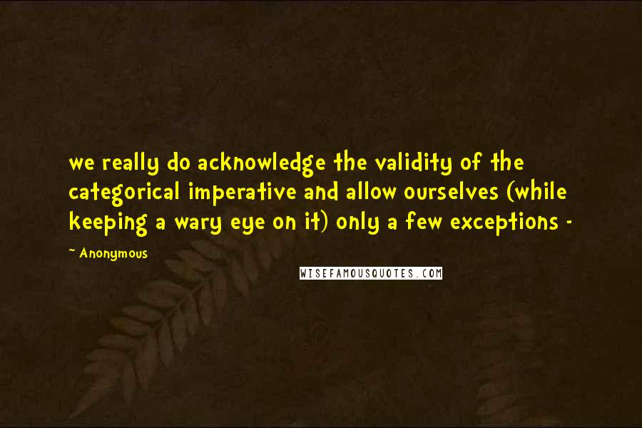 Anonymous Quotes: we really do acknowledge the validity of the categorical imperative and allow ourselves (while keeping a wary eye on it) only a few exceptions - 