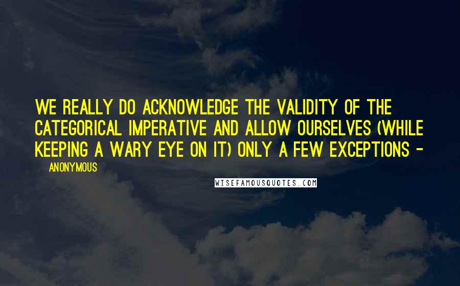 Anonymous Quotes: we really do acknowledge the validity of the categorical imperative and allow ourselves (while keeping a wary eye on it) only a few exceptions - 