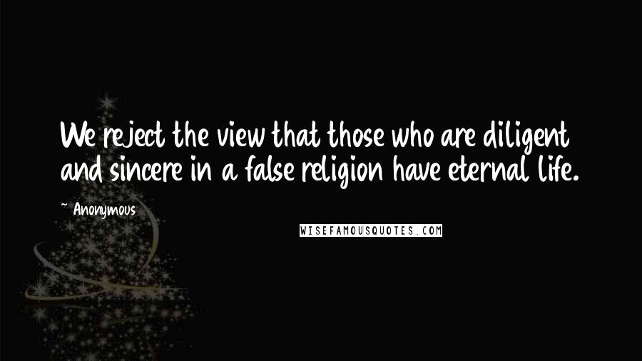 Anonymous Quotes: We reject the view that those who are diligent and sincere in a false religion have eternal life.